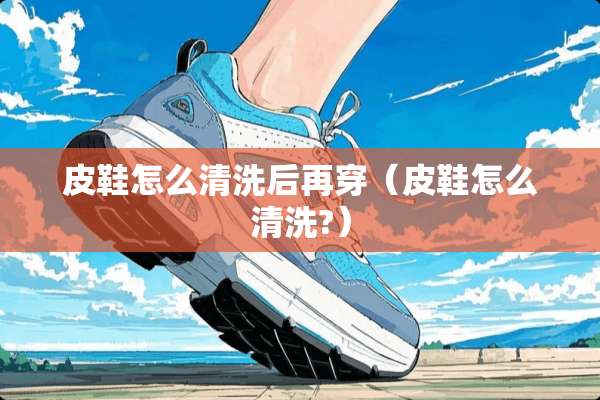 皮鞋怎么清洗后再穿（皮鞋怎么清洗?）