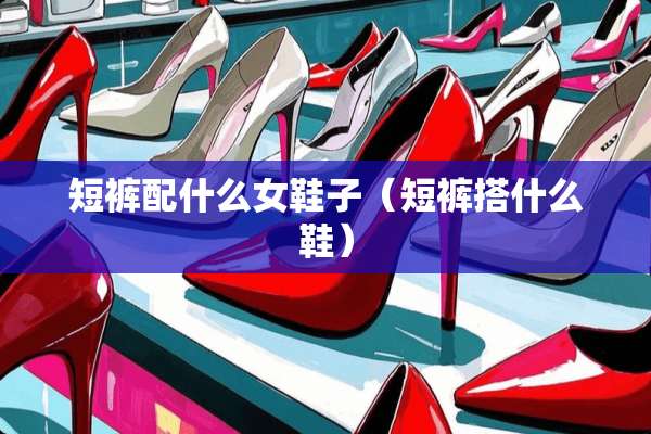 短裤配什么女鞋子（短裤搭什么鞋）