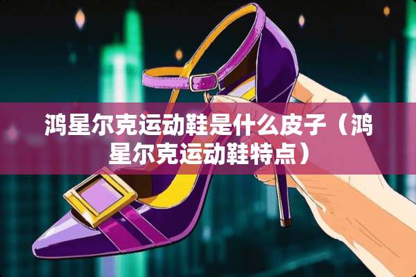鸿星尔克运动鞋是什么皮子（鸿星尔克运动鞋特点）