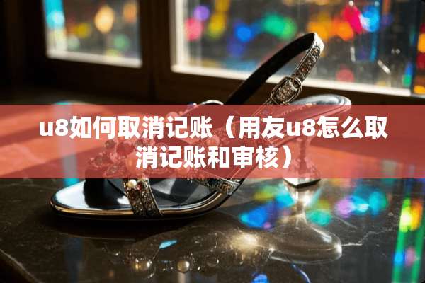 u8如何取消记账（用友u8怎么取消记账和审核）
