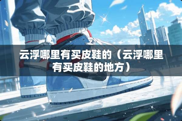 云浮哪里有买皮鞋的（云浮哪里有买皮鞋的地方）