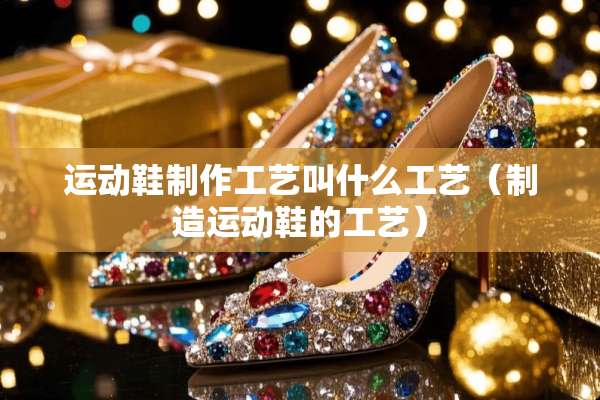 运动鞋制作工艺叫什么工艺（制造运动鞋的工艺）