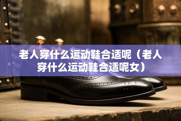 老人穿什么运动鞋合适呢（老人穿什么运动鞋合适呢女）