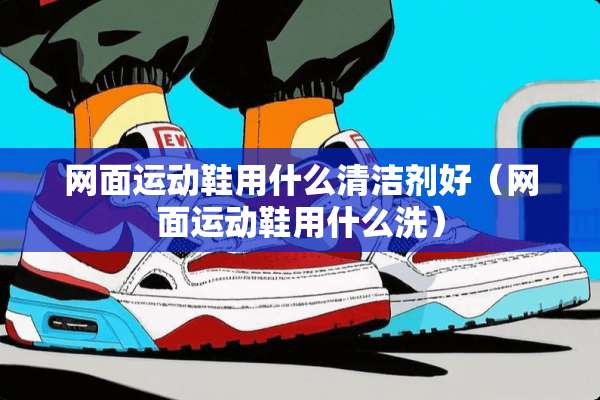 网面运动鞋用什么清洁剂好（网面运动鞋用什么洗）