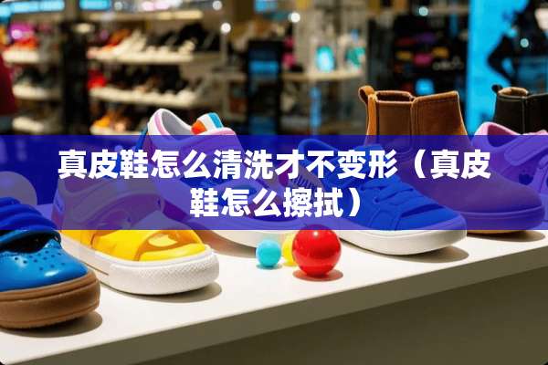 真皮鞋怎么清洗才不变形（真皮鞋怎么擦拭）