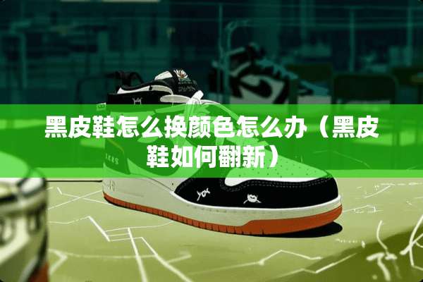 黑皮鞋怎么换颜色怎么办（黑皮鞋如何翻新）