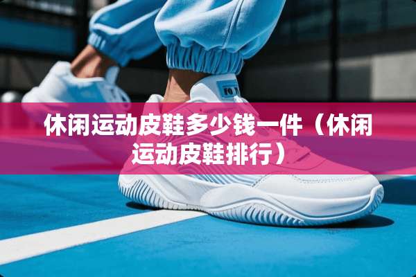 休闲运动皮鞋多少钱一件（休闲运动皮鞋排行）