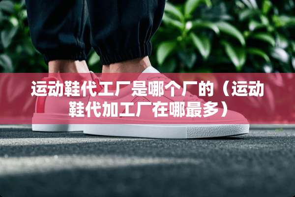 运动鞋代工厂是哪个厂的（运动鞋代加工厂在哪最多）