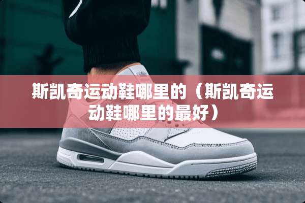 斯凯奇运动鞋哪里的（斯凯奇运动鞋哪里的最好）
