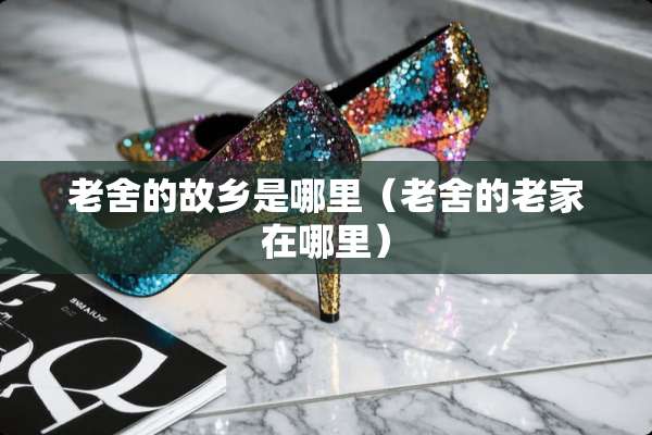 老舍的故乡是哪里（老舍的老家在哪里）