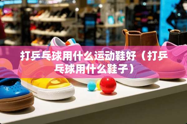 打乒乓球用什么运动鞋好（打乒乓球用什么鞋子）