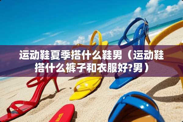 运动鞋夏季搭什么鞋男（运动鞋搭什么裤子和衣服好?男）
