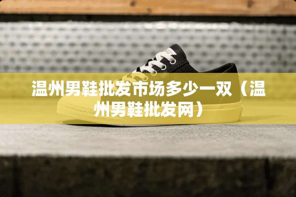温州男鞋批发市场多少一双（温州男鞋批发网）