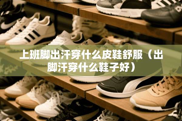 上班脚出汗穿什么皮鞋舒服（出脚汗穿什么鞋子好）