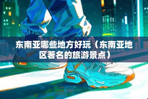 东南亚哪些地方好玩（东南亚地区著名的旅游景点）