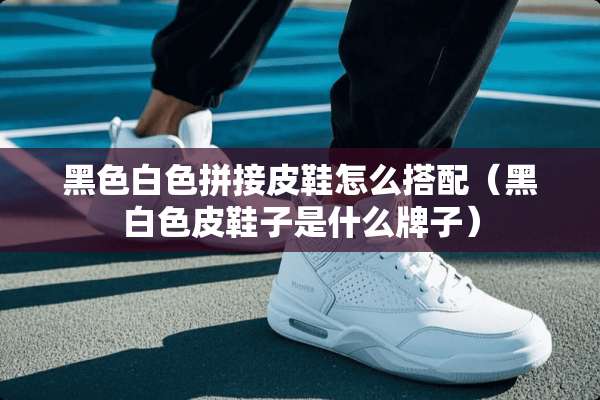 黑色白色拼接皮鞋怎么搭配（黑白色皮鞋子是什么牌子）