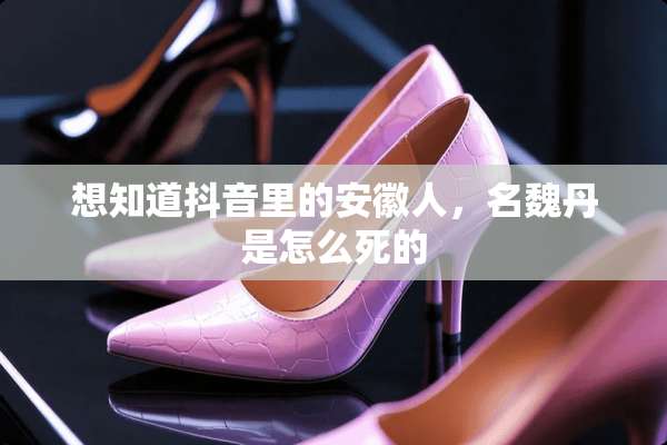 想知道抖音里的安徽人，名魏丹是怎么死的