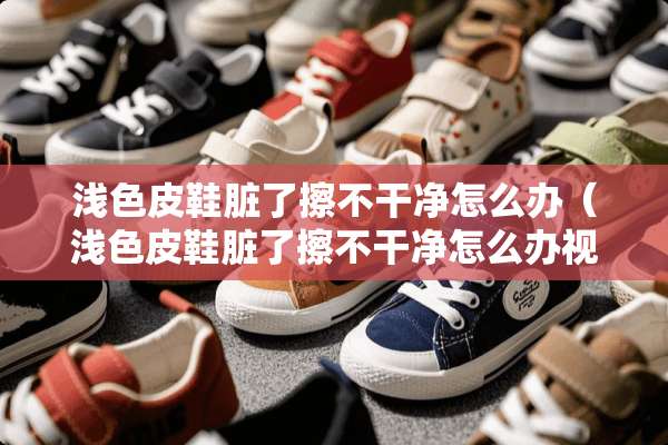 浅色皮鞋脏了擦不干净怎么办（浅色皮鞋脏了擦不干净怎么办视频）