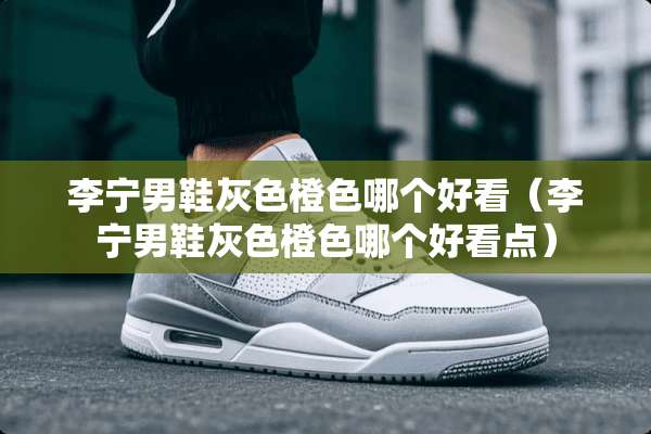 李宁男鞋灰色橙色哪个好看（李宁男鞋灰色橙色哪个好看点）