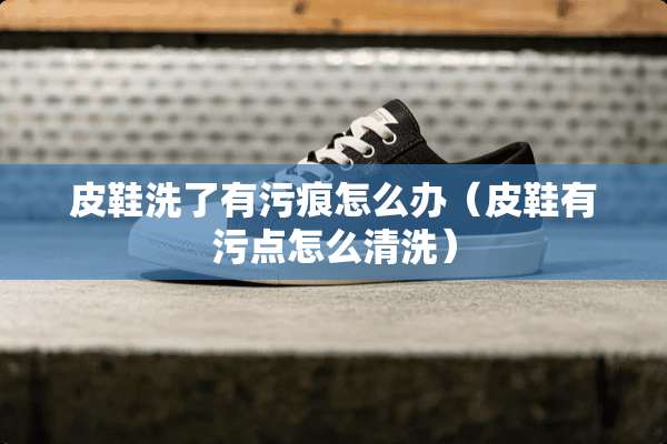 皮鞋洗了有污痕怎么办（皮鞋有污点怎么清洗）