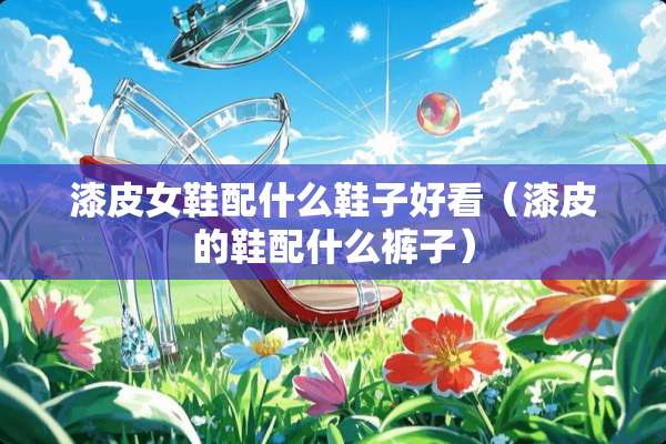 漆皮女鞋配什么鞋子好看（漆皮的鞋配什么裤子）