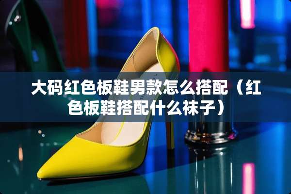 大码红色板鞋男款怎么搭配（红色板鞋搭配什么袜子）