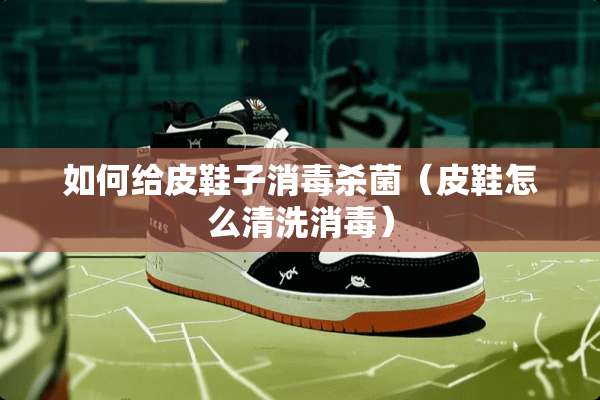 如何给皮鞋子消毒杀菌（皮鞋怎么清洗消毒）