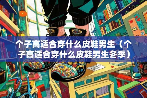 个子高适合穿什么皮鞋男生（个子高适合穿什么皮鞋男生冬季）