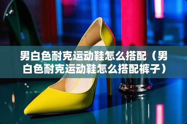 男白色耐克运动鞋怎么搭配（男白色耐克运动鞋怎么搭配裤子）