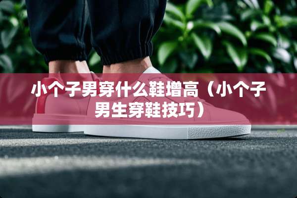 小个子男穿什么鞋增高（小个子男生穿鞋技巧）