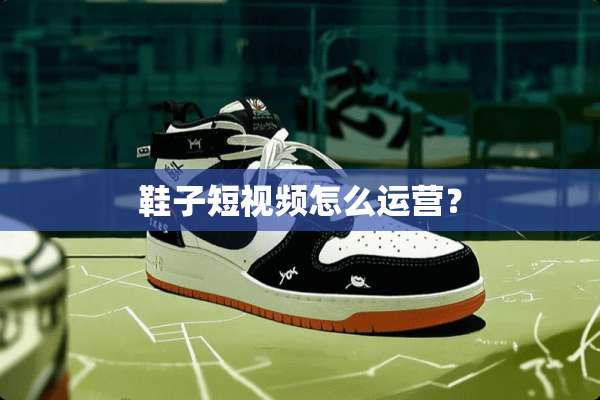 鞋子短视频怎么运营？