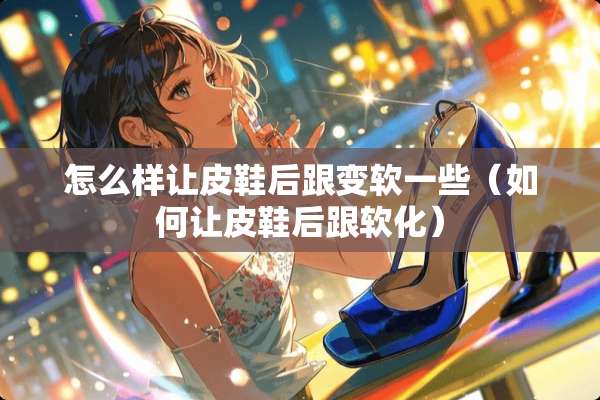 怎么样让皮鞋后跟变软一些（如何让皮鞋后跟软化）