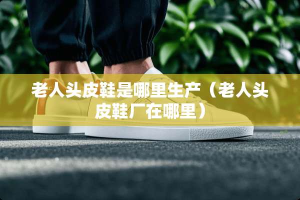 老人头皮鞋是哪里生产（老人头皮鞋厂在哪里）