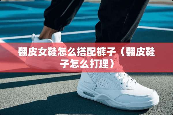 翻皮女鞋怎么搭配裤子（翻皮鞋子怎么打理）