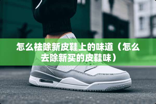 怎么祛除新皮鞋上的味道（怎么去除新买的皮鞋味）