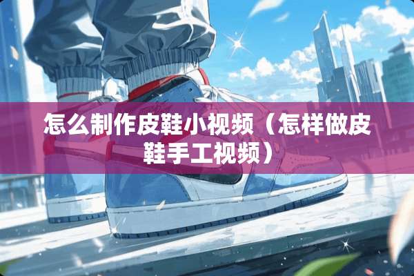 怎么制作皮鞋小视频（怎样做皮鞋手工视频）