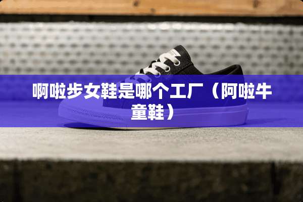 啊啦步女鞋是哪个工厂（阿啦牛童鞋）