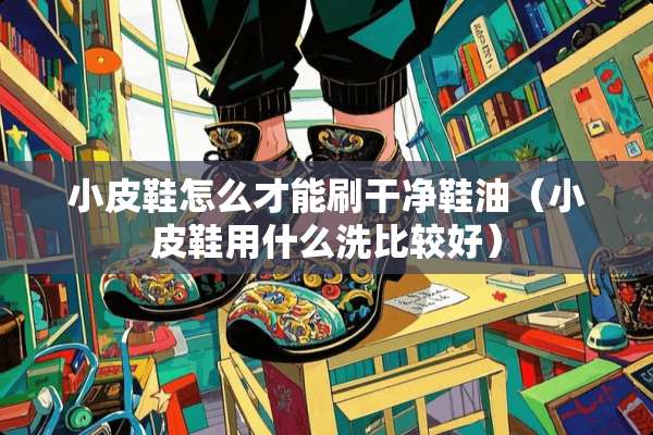 小皮鞋怎么才能刷干净鞋油（小皮鞋用什么洗比较好）