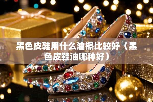黑色皮鞋用什么油擦比较好（黑色皮鞋油哪种好）