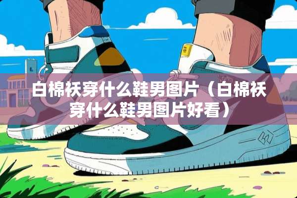 白棉袄穿什么鞋男图片（白棉袄穿什么鞋男图片好看）