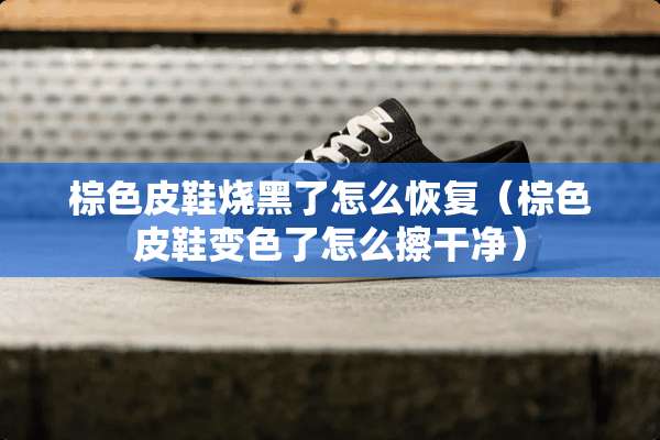 棕色皮鞋烧黑了怎么恢复（棕色皮鞋变色了怎么擦干净）