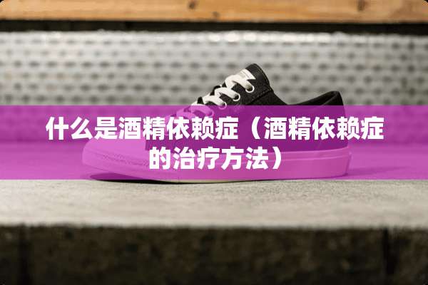 什么是酒精依赖症（酒精依赖症的治疗方法）