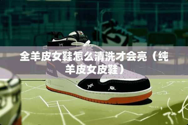 全羊皮女鞋怎么清洗才会亮（纯羊皮女皮鞋）