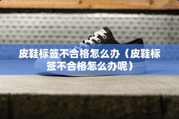 皮鞋标签不合格怎么办（皮鞋标签不合格怎么办呢）