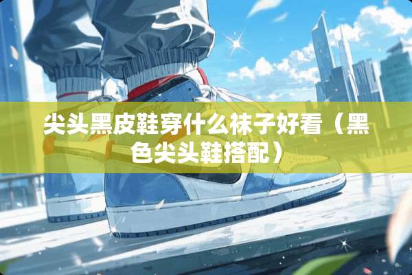 尖头黑皮鞋穿什么袜子好看（黑色尖头鞋搭配）