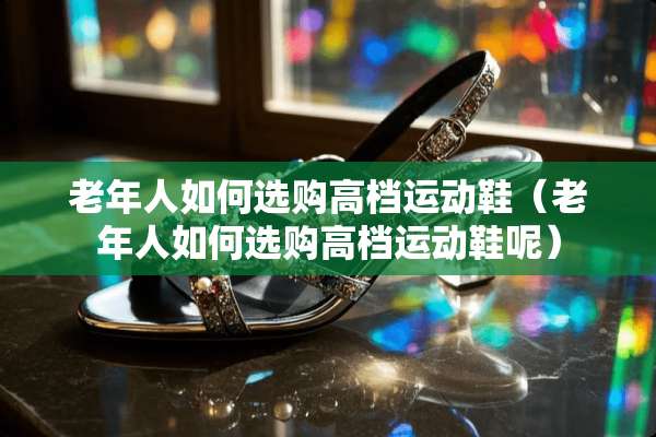 老年人如何选购高档运动鞋（老年人如何选购高档运动鞋呢）