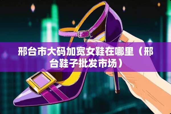 邢台市大码加宽女鞋在哪里（邢台鞋子批发市场）