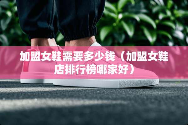 加盟女鞋需要多少钱（加盟女鞋店排行榜哪家好）