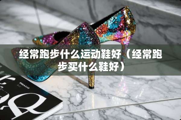 经常跑步什么运动鞋好（经常跑步买什么鞋好）