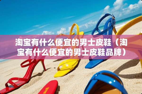 淘宝有什么便宜的男士皮鞋（淘宝有什么便宜的男士皮鞋品牌）